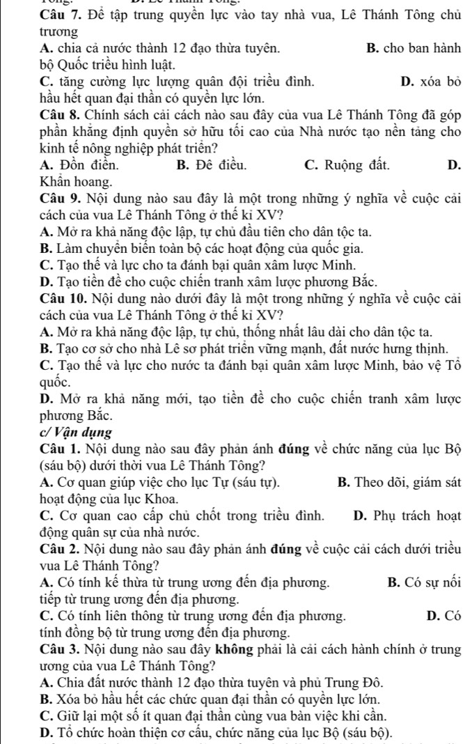Đề tập trung quyền lực vào tay nhà vua, Lê Thánh Tông chủ
trương
A. chia cả nước thành 12 đạo thừa tuyên. B. cho ban hành
bộ Quốc triều hình luật.
C. tăng cường lực lượng quân đội triều đình. D. xóa bỏ
hầu hết quan đại thần có quyền lực lớn.
Câu 8. Chính sách cải cách nào sau đây của vua Lê Thánh Tông đã góp
phần khẳng định quyền sở hữu tối cao của Nhà nước tạo nền tảng cho
kinh tế nông nghiệp phát triển?
A. Đồn điển. B. Đê điều. C. Ruộng đất. D.
Khẩn hoang.
Câu 9. Nội dung nào sau đây là một trong những ý nghĩa về cuộc cải
cách của vua Lê Thánh Tông ở thế ki XV?
A. Mở ra khả năng độc lập, tự chủ đầu tiên cho dân tộc ta.
B. Làm chuyển biến toàn bộ các hoạt động của quốc gia.
C. Tạo thế và lực cho ta đánh bại quân xâm lược Minh.
D. Tạo tiền đề cho cuộc chiến tranh xâm lược phương Bắc.
Câu 10. Nội dung nào dưới đây là một trong những ý nghĩa về cuộc cải
cách của vua Lê Thánh Tông ở thế ki XV?
A. Mở ra khả năng độc lập, tự chủ, thống nhất lâu dài cho dân tộc ta.
B. Tạo cơ sở cho nhà Lê sơ phát triển vững mạnh, đất nước hưng thịnh.
C. Tạo thế và lực cho nước ta đánh bại quân xâm lược Minh, bảo vệ Tổ
quốc.
D. Mở ra khả năng mới, tạo tiền đề cho cuộc chiến tranh xâm lược
phương Bắc.
c/ Vận dụng
Câu 1. Nội dung nào sau đây phản ánh đúng về chức năng của lục Bộ
(sáu bộ) dưới thời vua Lê Thánh Tông?
A. Cơ quan giúp việc cho lục Tự (sáu tự). B. Theo dõi, giám sát
hoạt động của lục Khoa.
C. Cơ quan cao cấp chủ chốt trong triều đình. D. Phụ trách hoạt
động quân sự của nhà nước.
Câu 2. Nội dung nào sau đây phản ánh đúng về cuộc cải cách dưới triều
vua Lê Thánh Tông?
A. Có tính kế thừa từ trung ương đến địa phương. B. Có sự nối
tiếp từ trung ương đến địa phương.
C. Có tính liên thông từ trung ương đến địa phương. D. Có
tính đồng bộ từ trung ương đến địa phương.
Câu 3. Nội dung nào sau đây không phải là cải cách hành chính ở trung
ương của vua Lê Thánh Tông?
A. Chia đất nước thành 12 đạo thừa tuyên và phủ Trung Đô.
B. Xóa bỏ hầu hết các chức quan đại thần có quyền lực lớn.
C. Giữ lại một số ít quan đại thần cùng vua bàn việc khi cần.
D. Tổ chức hoàn thiện cơ cấu, chức năng của lục Bộ (sáu bộ).