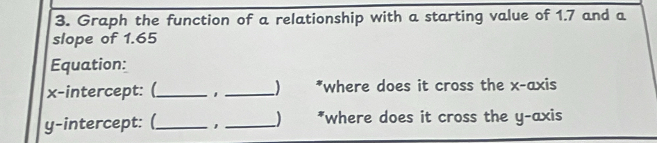 Graph the function of a relationship with a starting value of 1.7 and a 
slope of 1.65
Equation: 
x-intercept: (_ 1 _*where does it cross the x-axis 
y-intercept: (_ 1 _) *where does it cross the y-axis