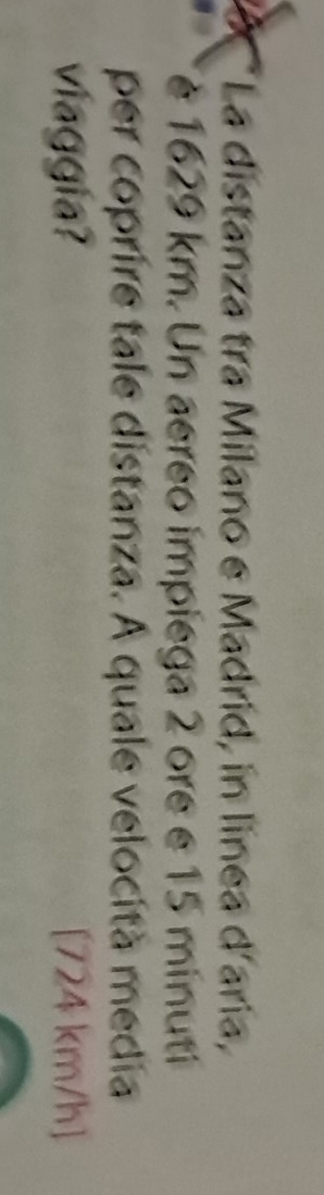 La distanza tra Milano e Madrid, in linea d'aria, 
è 1629 km. Un aereo impiega 2 ore e 15 minuti
per coprire tale distanza. A quale velocità media 
viaggia? [724 km/h ]