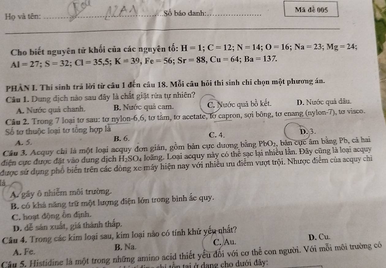 Họ và tên:
_Số báo danh:_
Mã đề 005
_
Cho biết nguyên tử khối của các nguyên tố: H=1;C=12;N=14;O=16;Na=23;Mg=24;
Al=27;S=32;Cl=35,5;K=39,Fe=56;Sr=88,Cu=64;Ba=137.
PHAN I. Thi sinh trả lời từ câu 1 đến câu 18. Mỗi câu hỏi thi sinh chỉ chọn một phương án.
Câu 1. Dung dịch nào sau đây là chất giặt rửa tự nhiên?
A. Nước quả chanh. B. Nước quả cam. C. Nước quả bồ kết. D. Nước quả dâu.
Câu 2. Trong 7 loại tơ sau: tơ nylon-6,6, tơ tăm, tơ acetate, to capron, sợi bông, tơ enang (nylon-7), tơ visco.
Số tơ thuộc loại tơ tổng hợp là
A. 5. B. 6. C. 4. D. 3.
Câu 3. Acquy chi là một loại acquy đơn giản, gồm bản cực dương bằng PbO_2 , bản cực âm bằng Pb, cả hai
điện cực được đặt vào dung dịch H_2SO_4 loãng. Loại acquy này có thể sạc lại nhiều lần. Đây cũng là loại acquy
được sử dụng phố biến trên các đòng xe máy hiện nay với nhiều ưu điểm vượt trội. Nhược điểm của acquy chỉ
là
A. gây ô nhiễm môi trường.
B. có khả năng trữ một lượng điện lớn trong bình ắc quy.
C. hoạt động ồn định.
D. đễ sản xuất, giá thành thấp.
Câu 4. Trong các kim loại sau, kim loại nào có tính khử yếu nhất?
D. Cu.
B. Na.
A. Fe. C. Au.
Cầu 5. Histidine là một trong những amino acid thiết yểu đối với cơ thể con người. Với mỗi môi trường có
t    a   dang cho dưới đây: