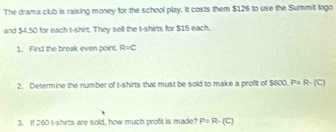 The drama club is raising money for the school play. It costs them $126 to use the Summit logo 
and $4.50 for each t-shirt. They sell the t-shirts for $15 each. 
1. Find the break even point. R=C
2. Determine the number of t-shirts that must be sold to make a profit of $600. P=R· (C)
3. If 260 t-shirts are sold, how much profit is made? P=R-(C)