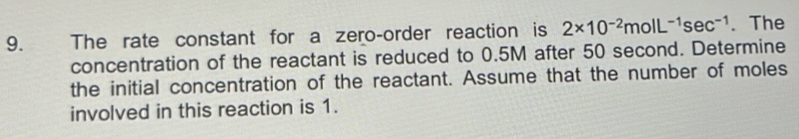 The rate constant for a zero-order reaction is 2* 10^(-2)molL^(-1)sec^(-1). The 
concentration of the reactant is reduced to 0.5M after 50 second. Determine 
the initial concentration of the reactant. Assume that the number of moles 
involved in this reaction is 1.