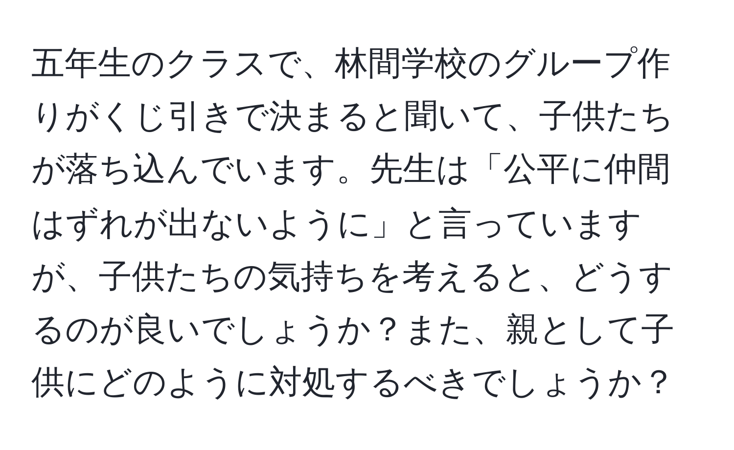 五年生のクラスで、林間学校のグループ作りがくじ引きで決まると聞いて、子供たちが落ち込んでいます。先生は「公平に仲間はずれが出ないように」と言っていますが、子供たちの気持ちを考えると、どうするのが良いでしょうか？また、親として子供にどのように対処するべきでしょうか？