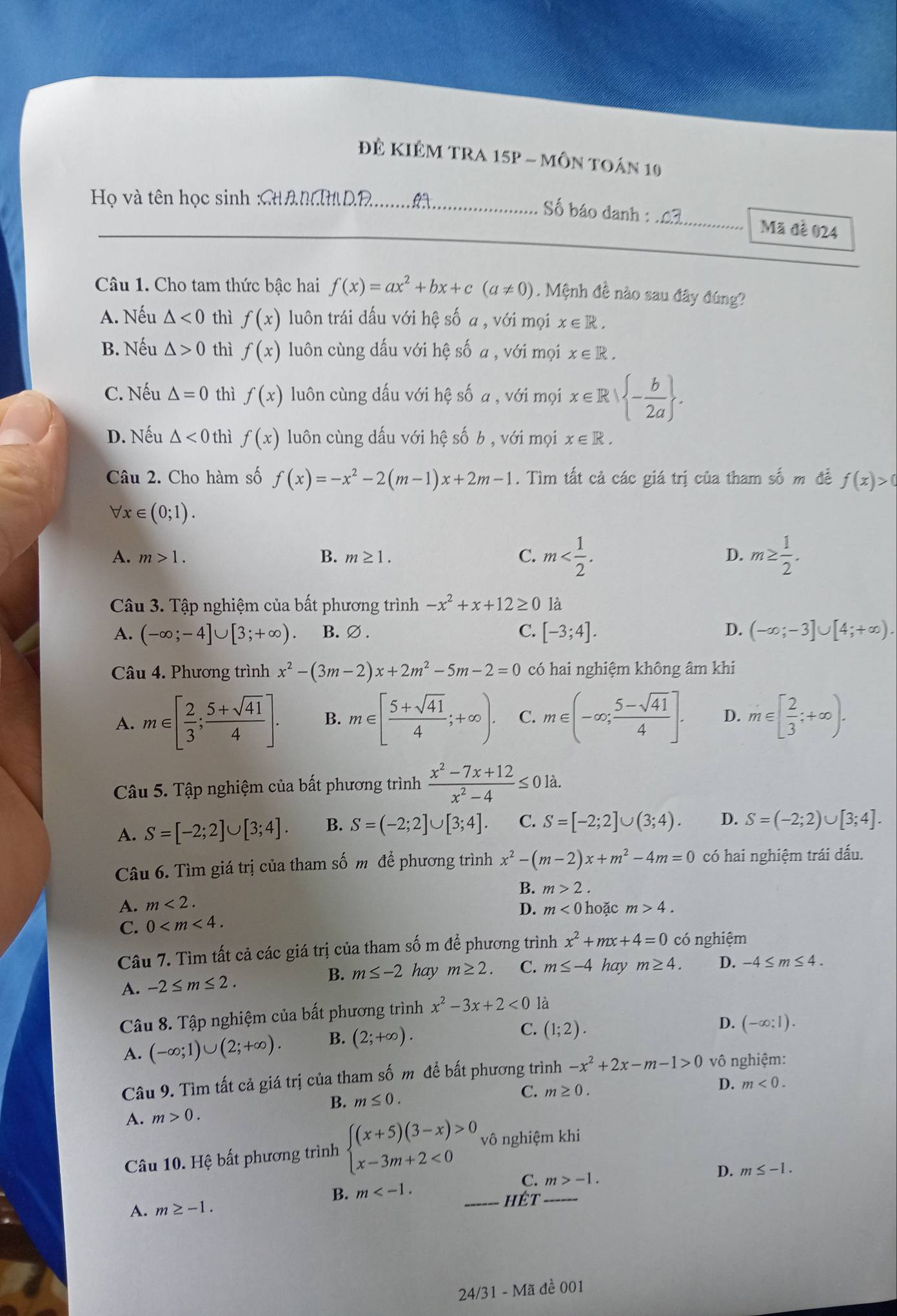 Đê KIÊM tRA 15p - môn toán 10
Họ và tên học sinh :CHAN  D.........
_Số báo danh : _Mã đề 024
Câu 1. Cho tam thức bậc hai f(x)=ax^2+bx+c(a!= 0). Mệnh đề nào sau đây đúng?
A. Nếu △ <0</tex> thì f(x) luôn trái đấu với hệ số a , với mọi x∈ R.
B. Nếu △ >0 thì f(x) luôn cùng dấu với hệ số a , với mọi x∈ R.
C. Nếu △ =0 thì f(x) luôn cùng dấu với hệ số a , với mọi x∈ R| - b/2a  .
D. Nếu △ <0</tex> thì f(x) luôn cùng dấu với hệ số b , với mọi x∈ R.
Câu 2. Cho hàm số f(x)=-x^2-2(m-1)x+2m-1. Tìm tất cả các giá trị của tham số m để f(x)>0
forall x∈ (0;1).
A. m>1. B. m≥ 1. C. m m≥  1/2 .
D.
Câu 3. Tập nghiệm của bất phương trình -x^2+x+12≥ 0 là
A. (-∈fty ;-4]∪ [3;+∈fty ). B.∅ .
C. [-3;4]. D. (-∈fty ;-3]∪ [4;+∈fty ).
Câu 4. Phương trình x^2-(3m-2)x+2m^2-5m-2=0 có hai nghiệm không âm khi
A. m∈ [ 2/3 ; (5+sqrt(41))/4 ]. B. m∈ [ (5+sqrt(41))/4 ;+∈fty ). C. m∈ (-∈fty ; (5-sqrt(41))/4 ]. D. m∈ [ 2/3 ;+∈fty ).
Câu 5. Tập nghiệm của bất phương trình  (x^2-7x+12)/x^2-4 ≤ 0 là.
A. S=[-2;2]∪ [3;4]. B. S=(-2;2]∪ [3;4]. C. S=[-2;2]∪ (3;4). D. S=(-2;2)∪ [3;4].
Câu 6. Tìm giá trị của tham số m để phương trình x^2-(m-2)x+m^2-4m=0 có hai nghiệm trái dấu.
B. m>2.
A. m<2. D. m<0</tex> hoặc m>4.
C. 0
Câu 7. Tìm tất cả các giá trị của tham số m để phương trình x^2+mx+4=0 có nghiệm
A. -2≤ m≤ 2. B. m≤ -2 hay m≥ 2. C. m≤ -4 hay m≥ 4. D. -4≤ m≤ 4.
Câu 8. Tập nghiệm của bất phương trình x^2-3x+2<0</tex> là
A. (-∈fty ;1)∪ (2;+∈fty ). B. (2;+∈fty ).
C. (1;2).
D. (-∈fty :1).
Câu 9. Tìm tất cả giá trị của tham số m để bất phương trình -x^2+2x-m-1>0 vô nghiệm:
D. m<0.
B. m≤ 0.
C. m≥ 0.
A. m>0.
Câu 10. Hệ bất phương trình beginarrayl (x+5)(3-x)>0, x-3m+2<0endarray. vô nghiệm khi
C. m>-1.
D. m≤ -1.
B. m
A. m≥ -1. _hêt_
24/31 - Mã đề 001