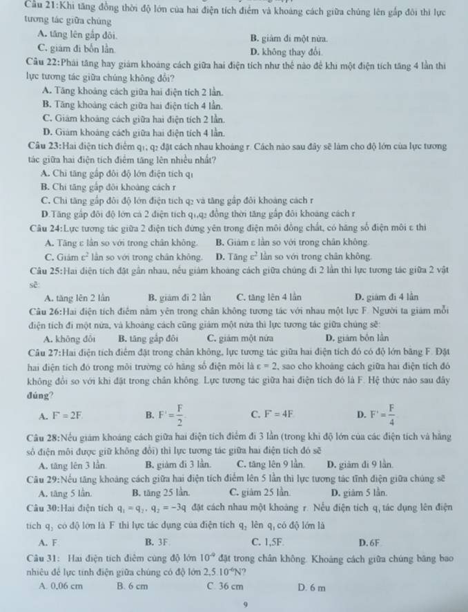 1: Khi tăng đồng thời độ lớn của hai điện tích điểm và khoáng cách giữa chúng lên gắp đôi thi lực
tương tác giữa chúng
A. tăng lên gấp đôi B. giảm đi một nửa.
C. giám đi bốn lần D. không thay đổi
Câu 22:Phái tăng hay giám khoảng cách giữa hai điện tích như thế nào để khi một điện tích tăng 4 lần thi
lực tương tác giữa chúng không đổi?
A. Tăng khoảng cách giữa hai điện tích 2 lần.
B. Tăng khoảng cách giữa hai điện tích 4 lần.
C. Giám khoảng cách giữa hai điện tích 2 lần.
D. Giám khoảng cách giữa hai điện tích 4 lần.
Câu 23:Hai điện tích điểm q1, q2 đặt cách nhau khoảng r. Cách nào sau đây sẽ làm cho độ lớn của lực tương
tác giữa hai điện tích điểm tăng lên nhiều nhất?
A. Chi tăng gấp đôi độ lớn điện tích qi
B. Chi tăng gấp đội khoảng cách r
C. Chi tăng gắp đôi độ lớn điện tích q2 và tăng gấp đôi khoảng cách r
D.Tăng gấp đôi độ lớn cá 2 điện tích qi,q2 đồng thời tăng gấp đôi khoáng cách r
Câu 24:Lực tương tác giữa 2 điện tích đứng yên trong điện môi đồng chất, có hãng số điện môi ε thi
A. Tăng ε lần so với trong chân không. B. Giảm ε lần so với trong chân không
C. Giảm c^2 lần so với trong chân không. D. Tăng c^2 ln so với trong chân không.
Câu 25:Hai điện tích đặt gần nhau, nếu giảm khoảng cách giữa chúng đi 2 lần thi lực tương tác giữa 2 vật
sẽ:
A. tăng lên 2 lần B. giám đi 2 lần C. tăng lên 4 lần D. giám đi 4 lần
Cầu 26:Hai điện tích điểm nằm yên trong chân không tương tác với nhau một lực F. Người ta giám mỗi
điện tích đi một nửa, và khoảng cách cũng giám một nửa thì lực tương tác giữa chúng sẽ:
A. không đôi B. tāng gắp đôi C. giảm một nứa D. giám bốn lần
Câu 27: Hai điện tích điểm đặt trong chân không, lực tương tác giữa hai điện tích đó có độ lớn băng F. Đặt
hai điện tích đó trong môi trường có hãng số điện môi là varepsilon =2 sao cho khoảng cách giữa hai điện tích đó
không đổi so với khi đặt trong chân không. Lực tương tác giữa hai điện tích đó là F. Hệ thức nào sau đây
đúng?
A. F=2F B. F'= F/2  C. F=4F D. F'= F/4 
Câu 28:Nều giám khoáng cách giữa hai điện tích điểm đi 3 lần (trong khi độ lớn của các điện tích và hằng
sô điện môi được giữ không đổi) thì lực tương tác giữa hai điện tích đó sẽ
A. tăng lên 3 lần B. giàm đi 3 lần. C. tăng lên 9 lần D. giảm đi 9 lần.
Câu 29:Nếu tăng khoảng cách giữa hai điện tích điểm lên 5 lần thì lực tương tác tĩnh điện giữa chúng sẽ
A. tăng 5 lần. B. tăng 25 lần. C. giâm 25 lần D. giăm 5 lần.
Câu 30:Hai điện tích q_1=q_2,q_2=-3q đặt cách nhau một khoảng r. Nếu điện tích q, tác dụng lên điện
tich q_2 có độ lớn là F thì lực tác dụng của điện tích q_2 lên q có độ lớn là
A. F B. 3F C. 1,5F D. 6F
Câu 31: Hai điện tích điệm cùng độ lớn 10^(-9) đặt trong chân không. Khoảng cách giữa chúng băng bao
nhiêu đề lực tính điện giữa chúng có độ lớn 2,5.10^(-6)N
A. 0,06 cm B. 6 cm C. 36 cm D. 6 m
9