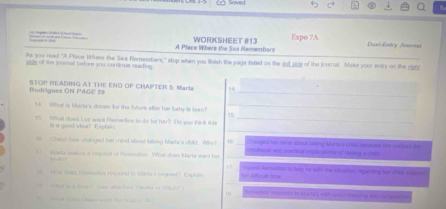 Saved
To
L an Aegs Glled Elead Lae WORKSHEET #13 Expo 7A Dusl-Entry Journal
Ca 
A Place Where the Sea Remembers
As you read "A Place Where the Sea Remembers," stop when you finish the page listed on the left side of the journal. Make your entry on the __
side of the journal before you continue reading.
STOP READING AT THE END OF CHAPTER 5: Marta 14
Rodriguez ON PAGE 59
_
14. What is Marta's dream for the future after her baby is born?_
15
15. What does Luz want Remedios to do for her? Do you think this_
_
is a good idea? Explain.
Changed her mind about taking Marta's child because she realizes the
ts Chayo has changed her mind about taking Marta's child. Why? 16 _emotional and practical implications of raising a child
17 Marta makes a request of Remedios. What does Marta want her
10-t?
17 request Remedios to halp he with the situation regarding her child, support 
18 How does Remedios respond to Marta's request? Explain her difficult time .
19 Wihat is a zro? (see attached "Healer of Wich?") Remedios responds to Marta's with understanding and compaesion
18
20 - What does Clayu want the brujp to'do?