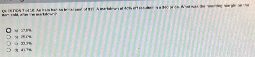 of 10: An item had an initial cost of $35. A markdown of 40% off resulted in a $60 price. What was the resulting margin on the
item sold, after the markdown?
a) 17.8%
b) 25.0%
c) 33.3%
d) 41.7%