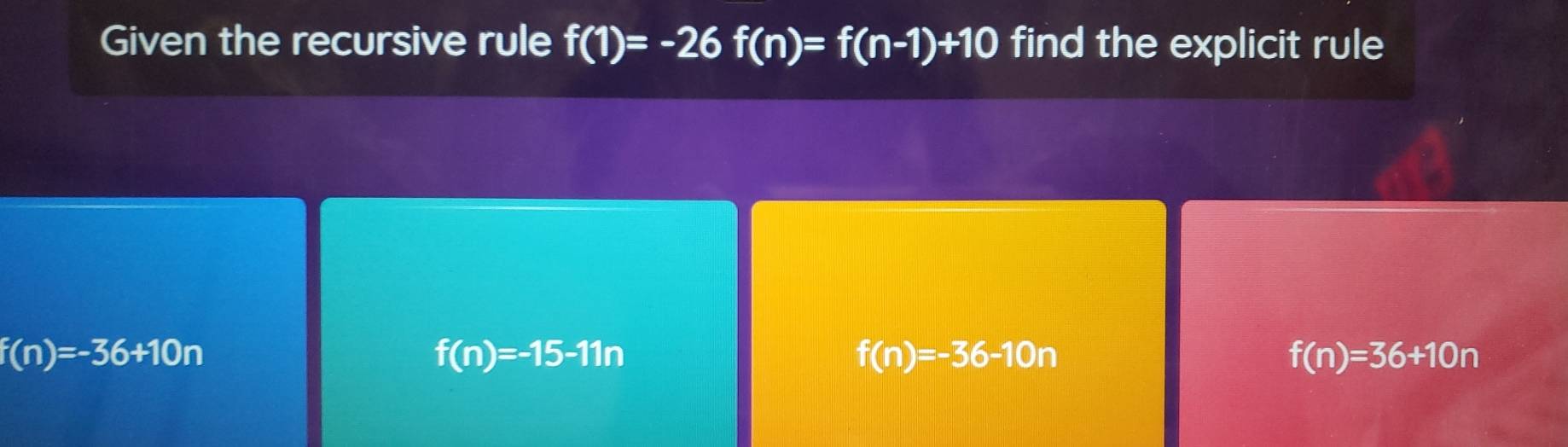 Given the recursive rule f(1)=-26f(n)=f(n-1)+10 find the explicit rule
f(n)=-36+10n
f(n)=-15-11n
f(n)=-36-10n
f(n)=36+10n