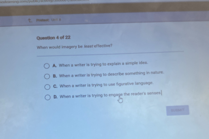 Pretest: Unil 9
Question 4 of 22
When would imagery be least effective?
A. When a writer is trying to explain a simple idea.
B, When a writer is trying to describe something in nature.
C. When a writer is trying to use figurative language.
D. When a writer is trying to engage the reader's senses
SUSMIT