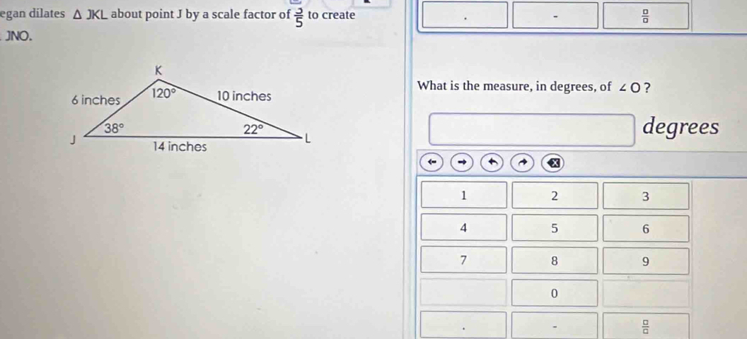 egan dilates △ JKL about point J by a scale factor of  3/5  to create  □ /□  
JNO.
What is the measure, in degrees, of ∠ O ?
degrees
(
1
2
3
4
5
6
7
8
9
0
-
 □ /□  