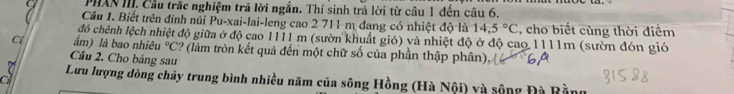 PHAN III. Cầu trắc nghiệm trã lời ngắn. Thí sinh trả lời từ câu 1 đến câu 6. 
Câu 1. Biết trên đinh núi Pu-xai-lai-leng cao 2 711 m đang có nhiệt độ là 14,5°C , cho biết cùng thời điểm 
đó chênh lệch nhiệt độ giữa ở độ cao 1111 m (sườn khuất gió) và nhiệt độ ở độ cao 1111m (sườn đón gió 
C ẩm) là bao nhiêu°C ? (làm tròn kết quả đến một chữ số của phần thập phân), 
Câu 2. Cho bảng sau 
ci 
7 Lưu lượng dòng chảy trung bình nhiều năm của sông Hồng (Hà Nội) và sộng Đà Bằng