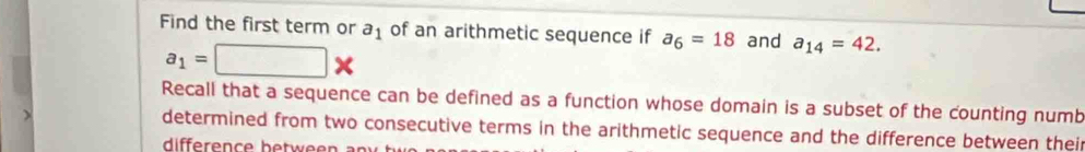 Find the first term or a_1 of an arithmetic sequence if a_6=18 and a_14=42.
a_1=□ *
Recall that a sequence can be defined as a function whose domain is a subset of the counting numb 
determined from two consecutive terms in the arithmetic sequence and the difference between their 
difference betwee