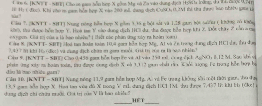 [KNTT - SBT] Cho m gam hỗn hợp X gồm Mg và Zn vào dung dịch 1 csc loãng, dữ thu được 0,7431
f H₂ ( đkc). Khi cho m gam hỗn hợp X vào 200 mL dung dịch CuSO₄ 0,2M thi thu được bao nhiêu gam kà 
tin ? 
Câu 7. [KNTT - SBT] Nung nông hỗn hợp X gồm 3,36 g bột sắt và 1,28 gam bột sulfur ( không có khôn 
khí), thu được hỗn hợp Y. Hoà tan Y vào dung dịch HCl dư, thu được hỗn hợp khí Z. Đốt cháy Z cần a mô 
oxygen. Giá trị của a lá bao nhiều? ( Biết các phản ứng xây ra hoàn toàn) 
Câu 8. [KNTT- SBT] Hoà tan hoàn toàn 10,4 gam hỗn hợp Mg, Al và Zn trong dung dịch HCl dư, thu đượ
7,437 lít khí H₂ (đkc) và dung dịch chứa m gam muỗi. Giá trị của m là bao nhiêu? 
Câu 9. [KNTT - SBT] Cho 0,456 gam hỗn hợp Fe và Al vào 250 mL dung dịch AgNO₃ 0,12 M. Sau khi cả 
phân ứng xây ra hoàn toàn, thu được dung dịch X và 3,312 gam chất rắn. Khối lượng Fe trong hỗn hợp ba 
đầu là bao nhiều gam? 
Câu 10. [KNTT - SBT] Nung nóng 11, 9 gam hỗn hợp Mg, Al và Fe trong không khí một thời gian, thu đượ 
13. 5 gam hỗn hợp X. Hoà tan vừa đủ X trong V mL dung dịch HCl 1M, thu được 7,437 lít khí H_2 (dkc) 
dung địch chỉ chứa muối. Giá trị của V là bao nhiêu? 
_hét_