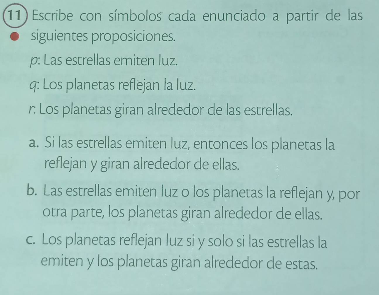 Escribe con símbolos cada enunciado a partir de las
siguientes proposiciones.
p: Las estrellas emiten luz.
q: Los planetas reflejan la luz.
r: Los planetas giran alrededor de las estrellas.
a. Si las estrellas emiten luz, entonces los planetas la
reflejan y giran alrededor de ellas.
b. Las estrellas emiten luz o los planetas la reflejan y, por
otra parte, los planetas giran alrededor de ellas.
c. Los planetas reflejan luz si y solo si las estrellas la
emiten y los planetas giran alrededor de estas.