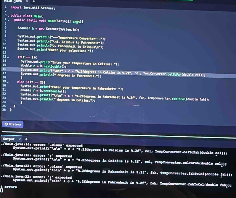 Maín.java
1 import java.util.Scanner;
2
3、 public class Main(
4 。 public static void main(String[] args)
5
6 Scanner h= new Scanner(System,in);
7
8 System.out.println("---Temperature Converter---");
9 System.out.println("n1, Celsius to Fahrenhe: t^m)
10  System.out.println('2. Fahrenheit to Celsiust n^*);
11 System.out.print("Enter your selection: ");
12
13 1f(f=1)
14 System.out.print("Enter your temperature in Celsius: “);
15 double c = h.nextDoub □° B
16 System.out.printf(“n a^p+c+^mh^2 2fdegrees in Celsius is 8.2f'' ， cel, TempConverter.celToFah(double cel));
17 System,out.println(" degrees in Fahrenhei (t,*) :
18 
19 else if(f=2)
20 System.out.print("Enter your temperature in Fahrenheit: ");
21 double f= h.nextDouble();
22 System.out.printf("n in +6+^*h.? :fdegrees in Fahrenheit is $.2f''2f'' , fah,TempConverter.fahToCel(double fah));
23 System.out.println(" degrees in Celsius.");
24 
25 
26
Q History
Output ×
./Main.java:16: error: '.class' expected
System.out.print :(x^* 1m^m * + c + ".2fdegrees in Celsius is 8.2£^= ， cel, TempConverter.celToFah(double cel));
./Main.java:16: error: ';' expected
System.out.print 4^(th) in n^(#) + e+ *0.2fdegrees in Celsius is b.2g^x ， cel, TempConverter.celToFah(double cel));
./Main.java:22: error: '.class' expected
System.out.printf("nn" + c + "0.2fdegrees in Fahrenheit is 8.2£^m ， fah, TempConverter.fahToCel(double fah));
./Main.java;22: error: ';' expected ， fah, TempConverter.fahToCel(double fah));
System.out.prin cf(^*ln^*+c+^*.2fdegrees in Fahrenheit is 8.2£^=
errors