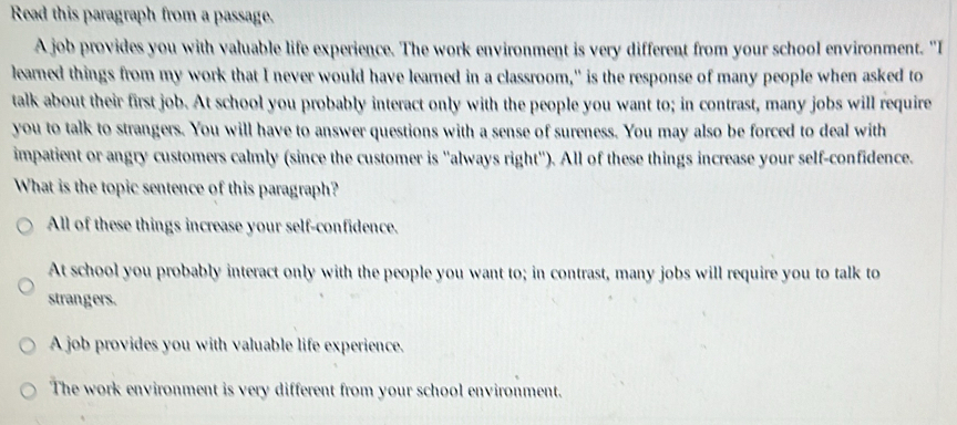 Read this paragraph from a passage.
A job provides you with valuable life experience. The work environment is very different from your school environment. "I
learned things from my work that I never would have learned in a classroom," is the response of many people when asked to
talk about their first job. At school you probably interact only with the people you want to; in contrast, many jobs will require
you to talk to strangers. You will have to answer questions with a sense of sureness. You may also be forced to deal with
impatient or angry customers calmly (since the customer is ''always right''). All of these things increase your self-confidence.
What is the topic sentence of this paragraph?
All of these things increase your self-confidence.
At school you probably interact only with the people you want to; in contrast, many jobs will require you to talk to
strangers.
A job provides you with valuable life experience.
The work environment is very different from your school environment.