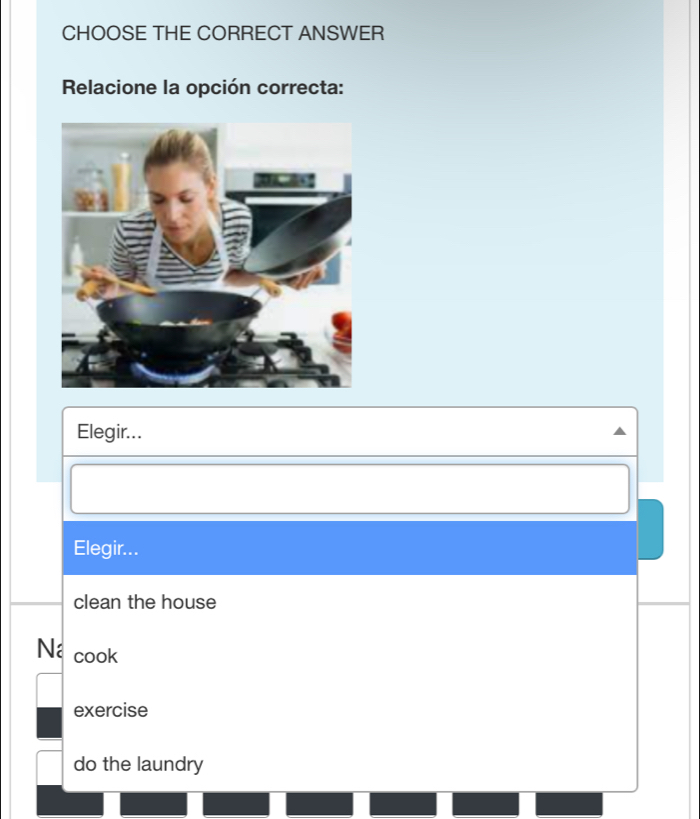 CHOOSE THE CORRECT ANSWER
Relacione la opción correcta:
Elegir...
Elegir...
clean the house
Na cook
exercise
do the laundry