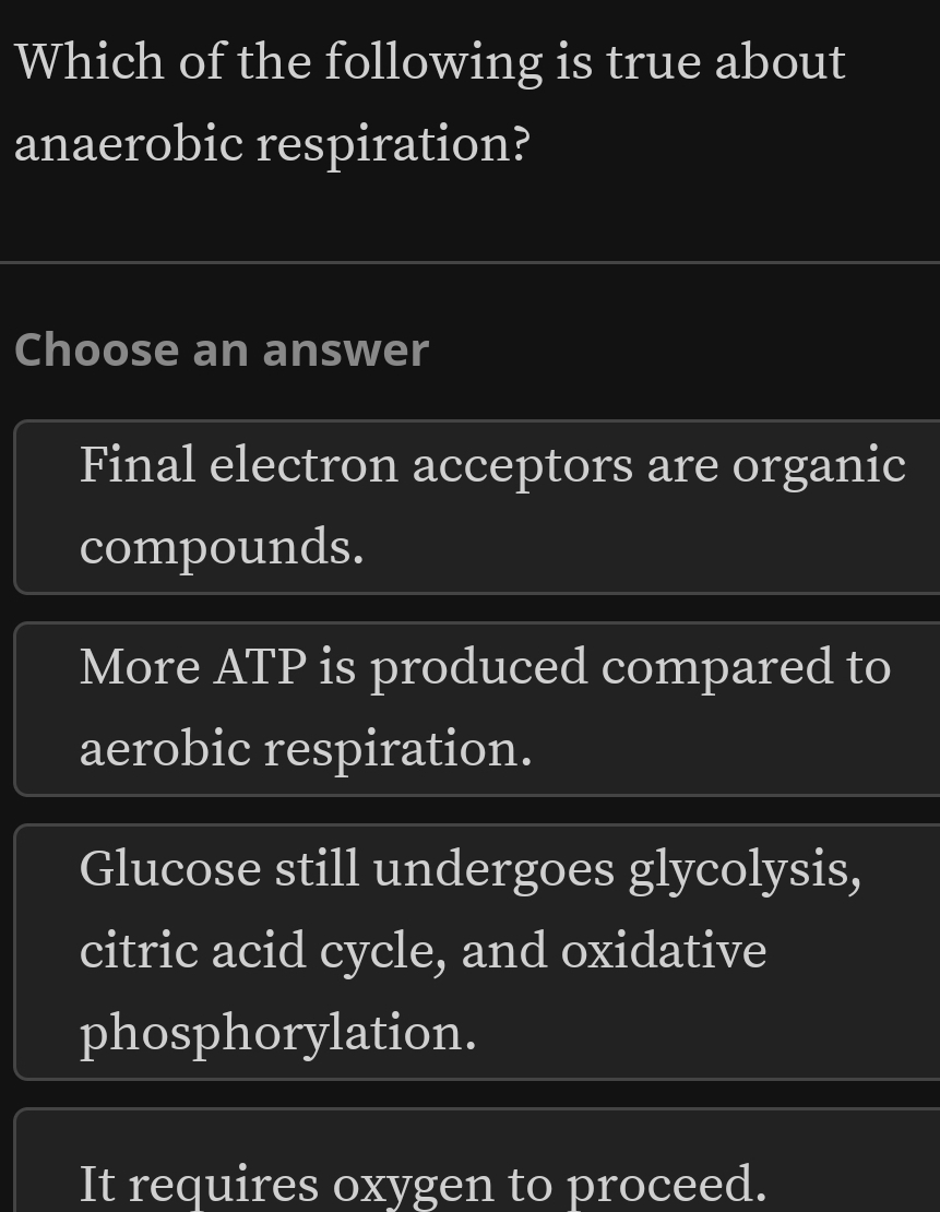 Which of the following is true about
anaerobic respiration?
Choose an answer
Final electron acceptors are organic
compounds.
More ATP is produced compared to
aerobic respiration.
Glucose still undergoes glycolysis,
citric acid cycle, and oxidative
phosphorylation.
It requires oxygen to proceed.