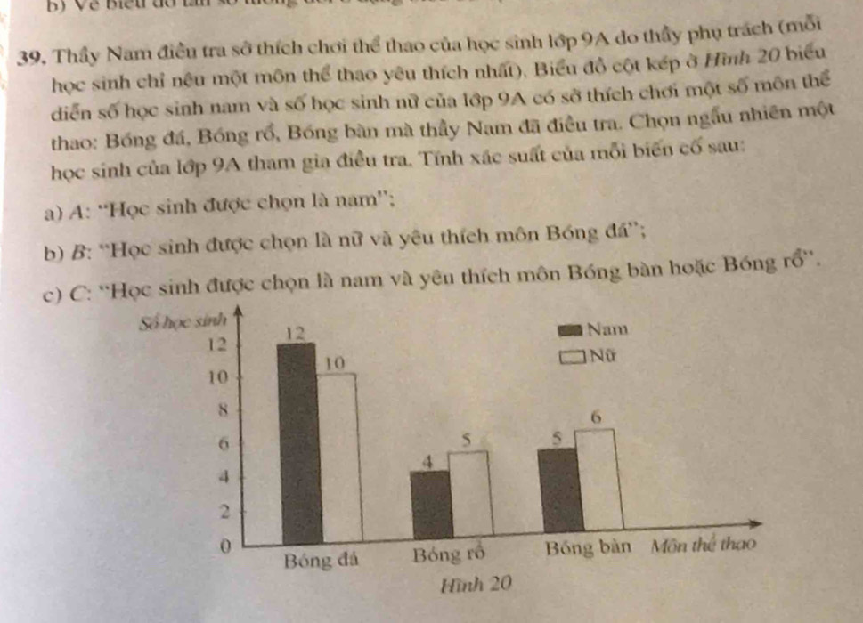 Thầy Nam điều tra sở thích chơi thể thao của học sinh lớp 9A do thầy phụ trách (mỗi 
học sinh chỉ nêu một môn thể thao yêu thích nhất). Biểu đồ cột kếp ở Hình 20 biểu 
diễn số học sinh nam và số học sinh nữ của lớp 9A có sở thích chơi một số môn thể 
thao: Bóng đá, Bóng rồ, Bóng bàn mà thầy Nam đã điều tra. Chọn ngẫu nhiên một 
học sinh của lớp 9A tham gia điều tra. Tính xác suất của mỗi biến cố sau: 
a) A: “Học sinh được chọn là nam”; 
b) B: “Học sinh được chọn là nữ và yêu thích môn Bóng đá”; 
c) C: ''Học sinh được chọn là nam và yêu thích môn Bóng bàn hoặc Bóng rổ''.