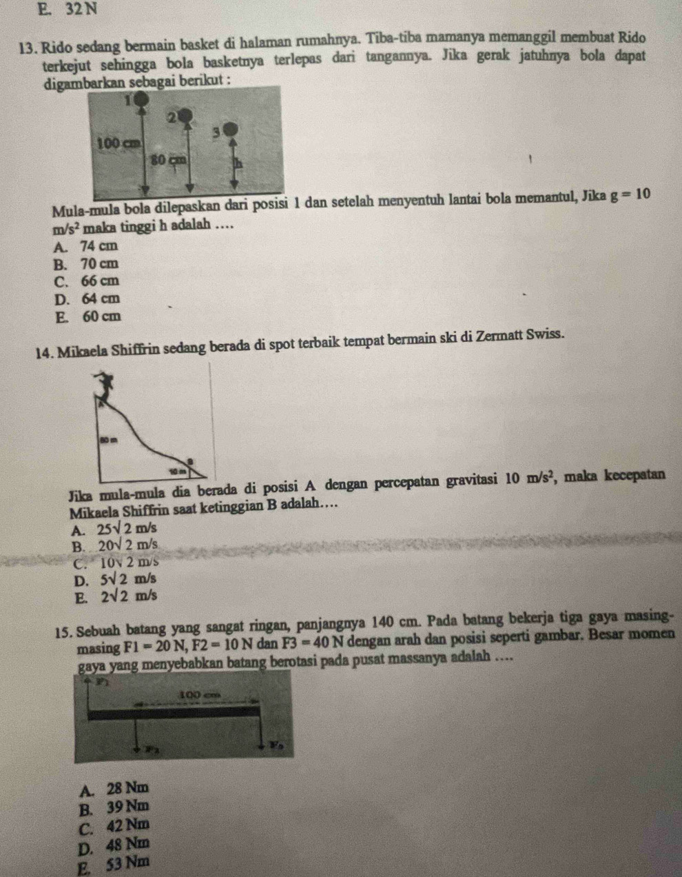 E. 32 N
13. Rido sedang bermain basket di halaman rumahnya. Tiba-tiba mamanya memanggil membuat Rido
terkejut sehingga bola basketnya terlepas dari tangannya. Jika gerak jatuhnya bola dapat
digarkan sebagai berikut :
Mula-mula bola dilepaskan dari posisdan setelah menyentuh lantai bola memantul, Jika g=10
n 1 s^2 maka tinggi h adalah ….
A. 74 cm
B. 70 cm
C. 66 cm
D. 64 cm
E. 60 cm
14. Mikaela Shiffrin sedang berada di spot terbaik tempat bermain ski di Zermatt Swiss.
Jika mula-mula dia berada di posisi A dengan percepatan gravitasi 10m/s^2 , maka kecepatan
Mikaela Shiffrin saat ketinggian B adalah……
A. 25sqrt(2)m/s
B. 20sqrt(2)m/s
C. 10sqrt(2)m/s
D. 5sqrt(2)m/s
E. 2sqrt(2)m/s
15. Sebuah batang yang sangat ringan, panjangnya 140 cm. Pada batang bekerja tiga gaya masing-
masing F1=20N,F2=10N dan F3=40N dengan arah dan posisi seperti gambar. Besar momen
gaya yang menyebabkan batang berotasi pada pusat massanya adalah …..
A. 28 Nm
B. 39 Nm
C. 42 Nm
D. 48 Nm
E. 53 Nm