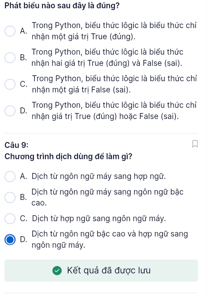 Phát biểu nào sau đây là đúng?
A. Trong Python, biểu thức lôgic là biểu thức chỉ
mhận một giá trị True (đúng).
B. Trong Python, biểu thức lôgic là biểu thức
nhận hai giá trị True (đúng) và False (sai).
C. Trong Python, biểu thức lôgic là biểu thức chỉ
mhận một giá trị False (sai).
D. Trong Python, biểu thức lôgic là biểu thức chỉ
nhận giá trị True (đúng) hoặc False (sai).
Câu 9:
Chương trình dịch dùng để làm gì?
A. Dịch từ ngôn ngữ máy sang hợp ngữ.
B. Dịch từ ngôn ngữ máy sang ngôn ngữ bậc
cao.
C. Dịch từ hợp ngữ sang ngôn ngữ máy.
D. Dịch từ ngôn ngữ bậc cao và hợp ngữ sang
ngôn ngữ máy.
Kết quả đã được lưu