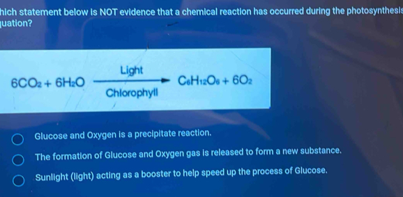 hich statement below is NOT evidence that a chemical reaction has occurred during the photosynthesis
quation?
6CO_2+6H_2Oxrightarrow LightChiorophyllC_6H_12O_6+6O_2
Glucose and Oxygen is a precipitate reaction.
The formation of Glucose and Oxygen gas is released to form a new substance.
Sunlight (light) acting as a booster to help speed up the process of Glucose.