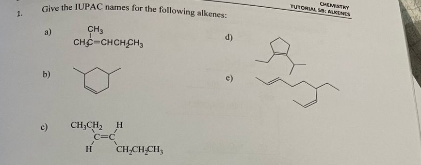 CHEMISTRY
TUTORIAL SB: ALKENES
1. Give the IUPAC names for the following alkenes:
a) beginarrayr CH_3 CH_3C=CHCH_2CH_3endarray
d)
b)
e)
c) beginarrayr CH_3CH_2 Hendarray beginarrayr H C=C CH_2CH_2CH_3endarray