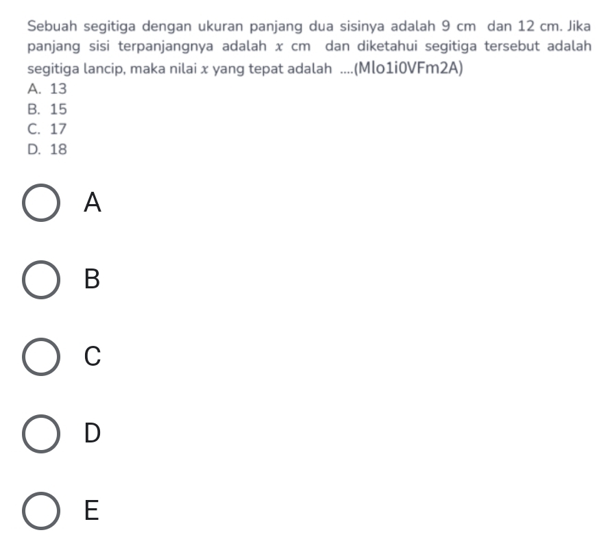 Sebuah segitiga dengan ukuran panjang dua sisinya adalah 9 cm dan 12 cm. Jika
panjang sisi terpanjangnya adalah x cm dan diketahui segitiga tersebut adalah
segitiga lancip, maka nilai x yang tepat adalah ....(Mlo1i0VFm2A)
A. 13
B. 15
C. 17
D. 18
A
B
C
D
E