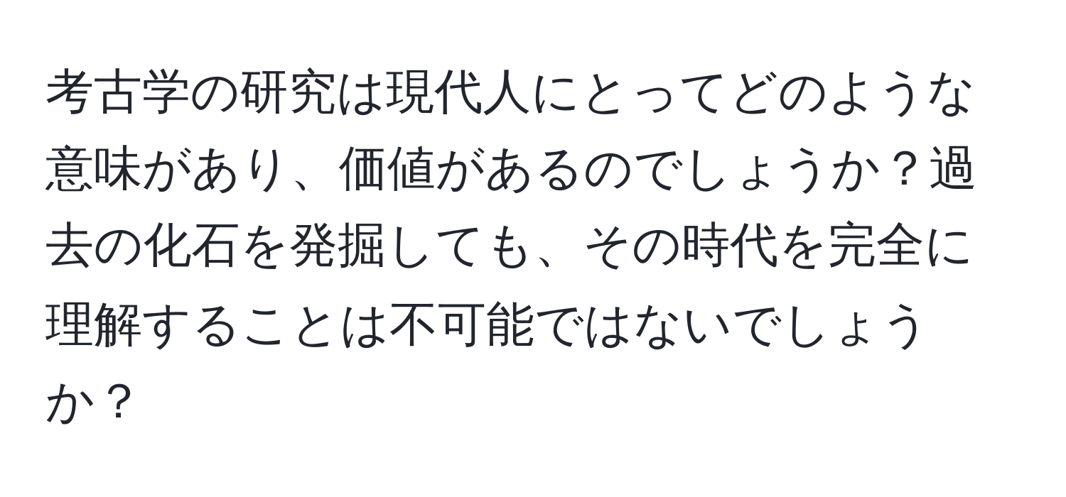 考古学の研究は現代人にとってどのような意味があり、価値があるのでしょうか？過去の化石を発掘しても、その時代を完全に理解することは不可能ではないでしょうか？