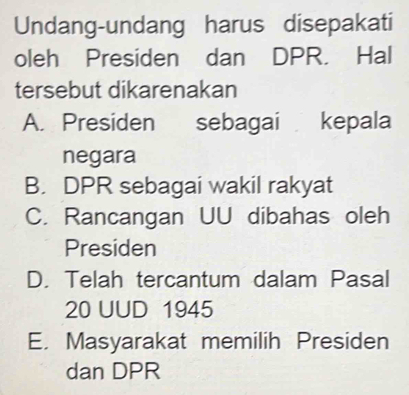 Undang-undang harus disepakati
oleh Presiden dan DPR. Hal
tersebut dikarenakan
A. Presiden sebagai kepala
negara
B. DPR sebagai wakil rakyat
C. Rancangan UU dibahas oleh
Presiden
D. Telah tercantum dalam Pasal
20 UUD 1945
E. Masyarakat memilih Presiden
dan DPR