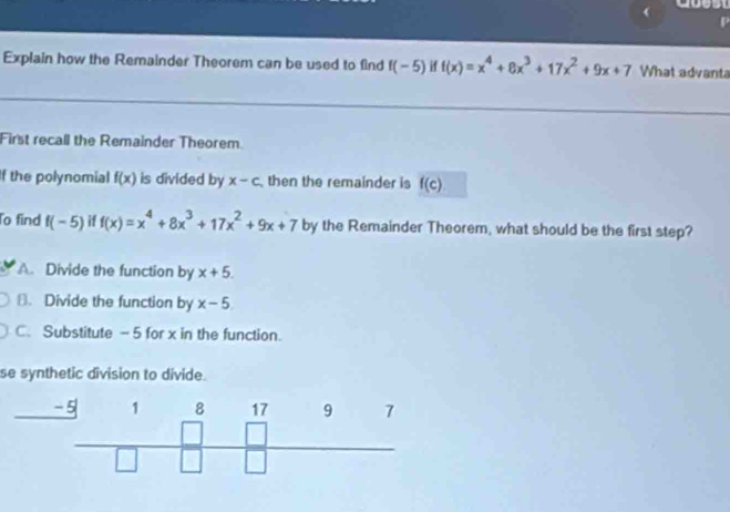 Explain how the Remainder Theorem can be used to find f(-5) if f(x)=x^4+8x^3+17x^2+9x+7 What advanta
First recall the Remainder Theorem.
If the polynomial f(x) is divided by x-c then the remainder is f(c)
To find f(-5) i1 f(x)=x^4+8x^3+17x^2+9x+7 by the Remainder Theorem, what should be the first step?
A. Divide the function by x+5.
⊥. Divide the function by x-5
C. Substitute -5 for x in the function.
se synthetic division to divide.