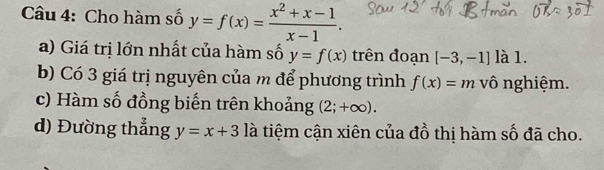 Cho hàm số y=f(x)= (x^2+x-1)/x-1 . 
a) Giá trị lớn nhất của hàm số y=f(x) trên đoạn [-3,-1] là 1. 
b) Có 3 giá trị nguyên của m để phương trình f(x)=m vô nghiệm. 
c) Hàm số đồng biến trên khoảng (2;+∈fty ). 
d) Đường thẳng y=x+3 là tiệm cận xiên của đồ thị hàm số đã cho.