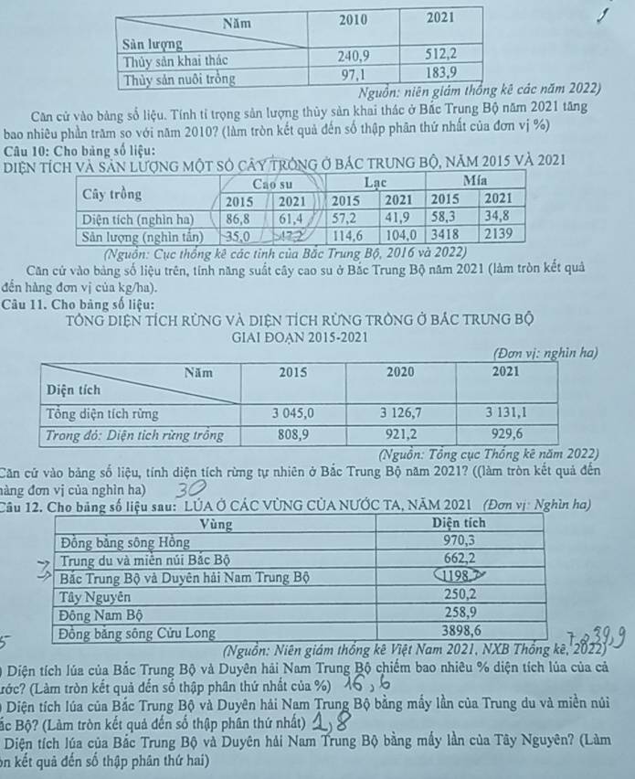 các năm 2022)
Căn cử vào bảng số liệu. Tính tỉ trọng sản lượng thủy sản khai thác ở Bắc Trung Bộ năm 2021 tăng
bao nhiêu phần trăm so với năm 2010? (làm tròn kết quả đến số thập phân thứ nhất của đơn vị %)
Câu 10: Cho bảng số liệu:
Diệng một số cây trong ở bác trung bộ, năm 2015 và 2021
(Nguồn: Cục thống kê các tinh của Bắc Trung Bộ, 2016 và 2022)
Căn cử vào bảng số liệu trên, tính năng suất cây cao su ở Bắc Trung Bộ năm 2021 (làm tròn kết quả
đến hàng đơn vị của kg/ha).
Câu 11. Cho bảng số liệu:
tổnG DiệN tích rừnG và diệN tích rừnG trònG ở bắc trung bộ
GIAI ĐOAN 2015-2021
(Nguồn: Tổng cục Thống kê 
Căn cử vào bảng số liệu, tính diện tích rừng tự nhiên ở Bắc Trung Bộ năm 2021? ((làm tròn kết quả đến
đàng đơn vị của nghìn ha)
Cố liệu sau: LÚA Ở CÁC VÚNG CÚA NƯỚC TA, NÃM 2021  (Đơn vị: Nghìn ha)
(Nguồn: Niên giám thống kê Việt Nam 2NXB Thống kê, 2022)
0 Diện tích lúa của Bắc Trung Bộ và Duyên hải Nam Trung Bộ chiếm bao nhiêu % diện tích lủa của cả
(Lrớc? (Làm tròn kết quả đến số thập phân thứ nhất của %)
0 Diện tích lúa của Bắc Trung Bộ và Duyên hải Nam Trung Bộ bằng mấy lần của Trung du và miền núi
Bắc Bộ? (Làm tròn kết quả đến số thập phân thứ nhất)
Diện tích lúa của Bắc Trung Bộ và Duyên hải Nam Trung Bộ bằng mấy lần của Tây Nguyên? (Làm
on kết quả đến số thập phân thứ hai)