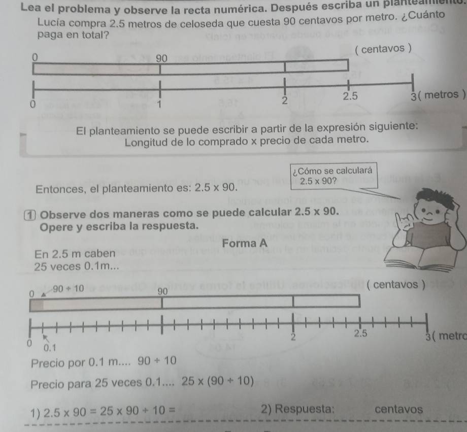 Lea el problema y observe la recta numérica. Después escriba un planteamento.
Lucía compra 2.5 metros de celoseda que cuesta 90 centavos por metro. ¿Cuánto
paga en total?
3( metros )
El planteamiento se puede escribir a partir de la expresión siguiente:
Longitud de lo comprado x precio de cada metro.
¿Cómo se calculará
2.5* 90 ?
Entonces, el planteamiento es: 2.5* 90.
① Observe dos maneras como se puede calcular 2.5* 90.
Opere y escriba la respuesta.
Forma A
En 2.5 m caben
25 veces 0.1m...
3( metro
Precio por 0.1 m.... 90/ 10
Precio para 25 veces 0.1.... 25* (90/ 10)
1) 2.5* 90=25* 90/ 10= 2) Respuesta: centavos