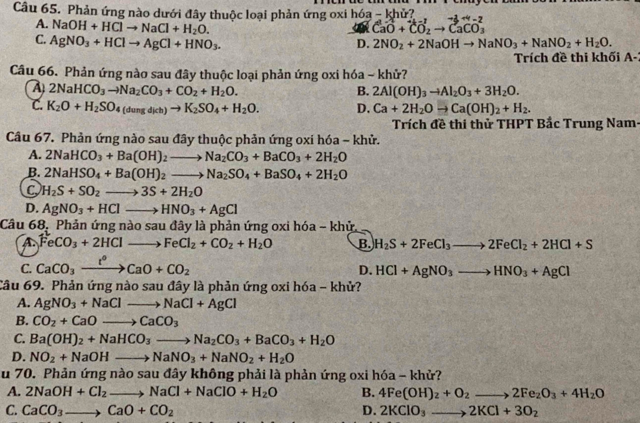 Phản ứng nào dưới đây thuộc loại phản ứng oxi hóa - khử?
A. NaOH+HClto NaCl+H_2O. CaO+CO_2to CaCO_3 to 3+4-2
C. AgNO_3+HClto AgCl+HNO_3. D. 2NO_2+2NaOHto NaNO_3+NaNO_2+H_2O.
Trích đề thi khối A-
Câu 66. Phản ứng nào sau đây thuộc loại phản ứng oxi hóa ~ khử?
A 2NaHCO_3to Na_2CO_3+CO_2+H_2O.
B. 2Al(OH)_3to Al_2O_3+3H_2O.
C. K_2O+H_2SO_4(dungdich)to K_2SO_4+H_2O. D. Ca+2H_2Oto Ca(OH)_2+H_2.
Trích đề thi thử THPT Bắc Trung Nam-
Câu 67. Phản ứng nào sau đây thuộc phản ứng oxi hóa - khử.
A. 2NaHCO_3+Ba(OH)_2to Na_2CO_3+BaCO_3+2H_2O
B. 2NaHSO_4+Ba(OH)_2to Na_2SO_4+BaSO_4+2H_2O
C H_2S+SO_2to 3S+2H_2O
D. AgNO_3+HClto HNO_3+AgCl
Câu 68, Phản ứng nào sau đây là phản ứng oxi hóa - khử.
A FeCO_3+2HClto FeCl_2+CO_2+H_2O
B. H_2S+2FeCl_3to 2FeCl_2+2HCl+S
C. CaCO_3xrightarrow t^0CaO+CO_2
D. HCl+AgNO_3to HNO_3+AgCl
Câu 69. Phản ứng nào sau đây là phản ứng oxi hóa - khử?
A. AgNO_3+NaClto NaCl+AgCl
B. CO_2+CaOto CaCO_3
C. Ba(OH)_2+NaHCO_3to Na_2CO_3+BaCO_3+H_2O
D. NO_2+NaOHto NaNO_3+NaNO_2+H_2O
Au 70. Phản ứng nào sau đây không phải là phản ứng oxi hóa - khử?
A. 2NaOH+Cl_2to NaCl+NaClO+H_2O B. 4Fe(OH)_2+O_2to 2Fe_2O_3+4H_2O
C. CaCO_3to CaO+CO_2 D. 2KClO_3to 2KCl+3O_2