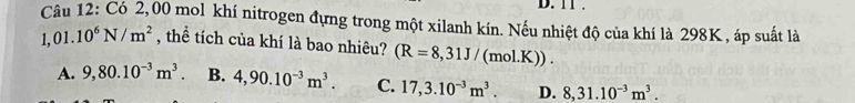 11 .
Câu 12: Có 2,00 mol khí nitrogen đựng trong một xilanh kín. Nếu nhiệt độ của khí là 298K , áp suất là
1,01.10^6N/m^2 , thể tích của khí là bao nhiêu? (R=8,31J/(mol.K)).
A. 9,80.10^(-3)m^3. B. 4,90.10^(-3)m^3. C. 17,3.10^(-3)m^3. D. 8,31.10^(-3)m^3.