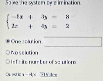 Solve the system by elimination.
beginarrayl -5x+3y=8 2x+4y=2endarray.
One solution: □
No solution
Infinite number of solutions
Question Help: Video