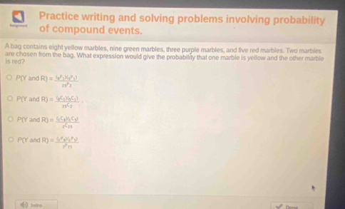 Practice writing and solving problems involving probability
of compound events.
A bag contains eight yellow marbles, nine green marbles, three purple marbles, and five red marbles. Two marbles
is red? are chosen from the bag. What expression would give the probability that one marble is yellow and the other marble
P(Y and R)=frac (a^p_V_1^P_1)21^P_2
P() and R)=frac (_qC_3)(_5C_1)_2C_2
P(Y and R)=frac (_1C_2)(_1C_2)_2C_25
P(Y and R)=frac (_1P_2)(_2P_3)rnn 
indro