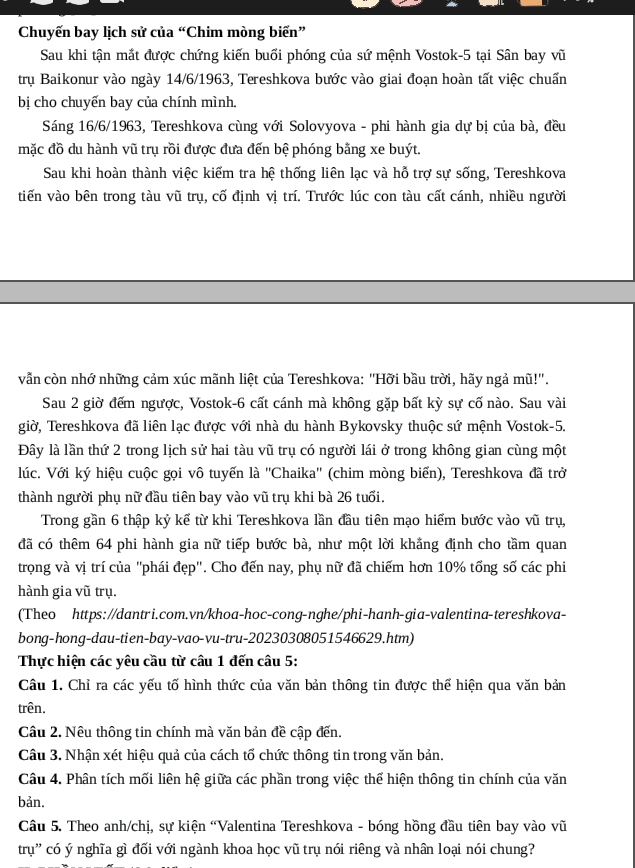 Chuyến bay lịch sử của “Chim mòng biển”
Sau khi tận mắt được chứng kiến buổi phóng của sứ mệnh Vostok-5 tại Sân bay vũ
trụ Baikonur vào ngày 14/6/1963, Tereshkova bước vào giai đoạn hoàn tất việc chuấn
bị cho chuyến bay của chính mình.
Sáng 16/6/1963, Tereshkova cùng với Solovyova - phi hành gia dự bị của bà, đều
mặc đồ du hành vũ trụ rồi được đưa đến bệ phóng bằng xe buýt.
Sau khi hoàn thành việc kiểm tra hệ thống liên lạc và hỗ trợ sự sống, Tereshkova
tiến vào bên trong tàu vũ trụ, cố định vị trí. Trước lúc con tàu cất cánh, nhiều người
vẫn còn nhớ những cảm xúc mãnh liệt của Tereshkova: "Hỡi bầu trời, hãy ngả mũ!".
Sau 2 giờ đếm ngược, Vostok-6 cất cánh mà không gặp bất kỳ sự cố nào. Sau vài
giờ, Tereshkova đã liên lạc được với nhà du hành Bykovsky thuộc sứ mệnh Vostok-5.
Đây là lần thứ 2 trong lịch sử hai tàu vũ trụ có người lái ở trong không gian cùng một
lúc. Với ký hiệu cuộc gọi vô tuyến là ''Chaika'' (chim mòng biển), Tereshkova đã trở
thành người phụ nữ đầu tiên bay vào vũ trụ khi bà 26 tuổi.
Trong gần 6 thập kỷ kể từ khi Tereshkova lần đầu tiên mạo hiểm bước vào vũ trụ,
đã có thêm 64 phi hành gia nữ tiếp bước bà, như một lời khẳng định cho tầm quan
trọng và vị trí của "phái đẹp". Cho đến nay, phụ nữ đã chiếm hơn 10% tổng số các phi
hành gia vũ trụ.
(Theo https://dantri.com.vn/khoa-hoc-cong-nghe/phi-hanh-gia-valentina-tereshkova-
bong-hong-dau-tien-bay-vao-vu-tru-20230308051546629.htm)
Thực hiện các yêu cầu từ câu 1 đến câu 5:
Câu 1. Chỉ ra các yếu tố hình thức của văn bản thông tin được thể hiện qua văn bản
trên.
Câu 2. Nêu thông tin chính mà văn bản đề cập đến.
Câu 3. Nhận xét hiệu quả của cách tổ chức thông tin trong văn bản.
Câu 4. Phân tích mối liên hệ giữa các phần trong việc thể hiện thông tin chính của văn
bản.
Câu 5. Theo anh/chị, sự kiện 'Valentina Tereshkova - bóng hồng đầu tiên bay vào vũ
trụ' có ý nghĩa gì đối với ngành khoa học vũ trụ nói riêng và nhân loại nói chung?