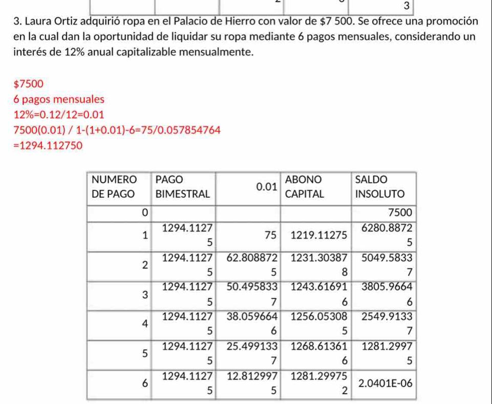 3 
3. Laura Ortiz adquirió ropa en el Palacio de Hierro con valor de $7 500. Se ofrece una promoción 
en la cual dan la oportunidad de liquidar su ropa mediante 6 pagos mensuales, considerando un 
interés de 12% anual capitalizable mensualmente.
$7500
6 pagos mensuales
12% =0.12/12=0.01
7500(0.01)/1-(1+0.01)-6=75/0.057854764
=1294.112750