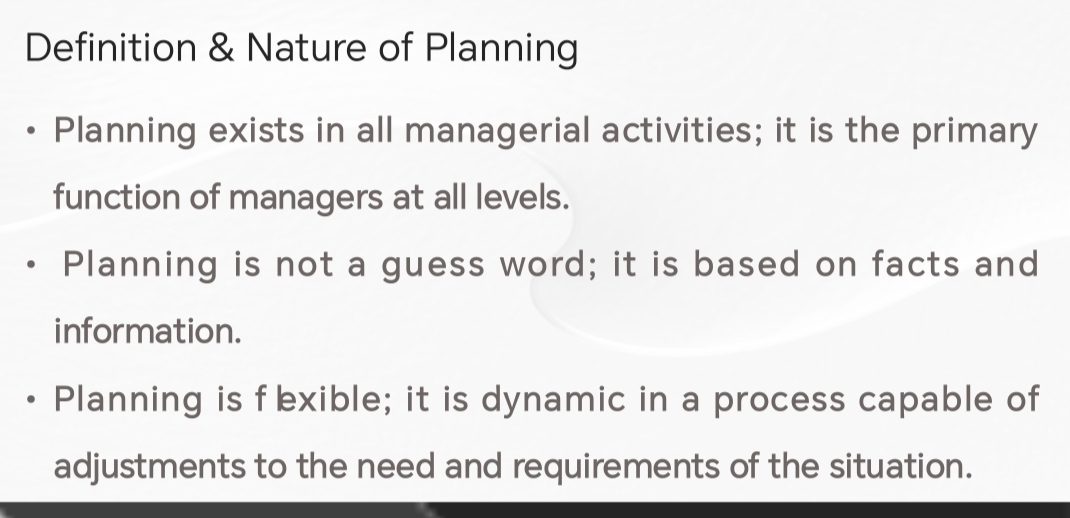 Definition & Nature of Planning
Planning exists in all managerial activities; it is the primary
function of managers at all levels.
Planning is not a guess word; it is based on facts and
information.
Planning is fexible; it is dynamic in a process capable of
adjustments to the need and requirements of the situation.