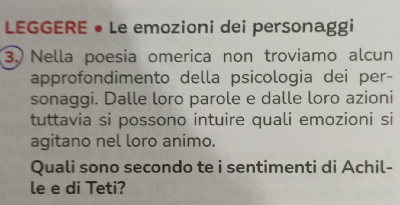 LEGGERE • Le emozioni dei personaggi 
3. Nella poesia omerica non troviamo alcun 
approfondimento della psicologia dei per- 
sonaggi. Dalle loro parole e dalle loro azioni 
tuttavia si possono intuire quali emozioni si 
agitano nel loro animo. 
Quali sono secondo te i sentimenti di Achil- 
le e di Teti?