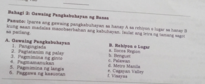 Bahagi 2: Gawaing Pangkabuhayan ng Bansa
Panuto: Ipares ang gawaing pangkabuhayan sa hanay A sa rehiyon o lugar sa hanay B
sa patlang. kung saan madalas maoobserbahan ang kabuhayan. Isulat ang letra ng tamang sagot
A. Gawaing Pangkabuhayan B. Rehiyon o Lugar
1. Pangingisda a. llocos Region
2. Pagtatanim ng palay b. Benguet
3. Pagmimina ng ginto c. Palawan
4. Pagmamanukan d. Metro Manila
5. Pagmimina ng langis e. Cagayan Valley
6. Paggawa ng kasuotan f. Visayas