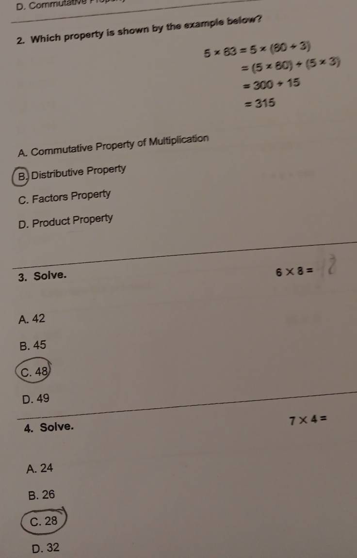 Commutat e 
2. Which property is shown by the example below?
5* 63=5* (60+3)
=(5* 80)+(5* 3)
=300+15
=315
A. Commutative Property of Multiplication
B. Distributive Property
C. Factors Property
D. Product Property
3. Solve.
6* 8=
A. 42
B. 45
C. 48
D. 49
4. Solve.
7* 4=
A. 24
B. 26
C. 28
D. 32