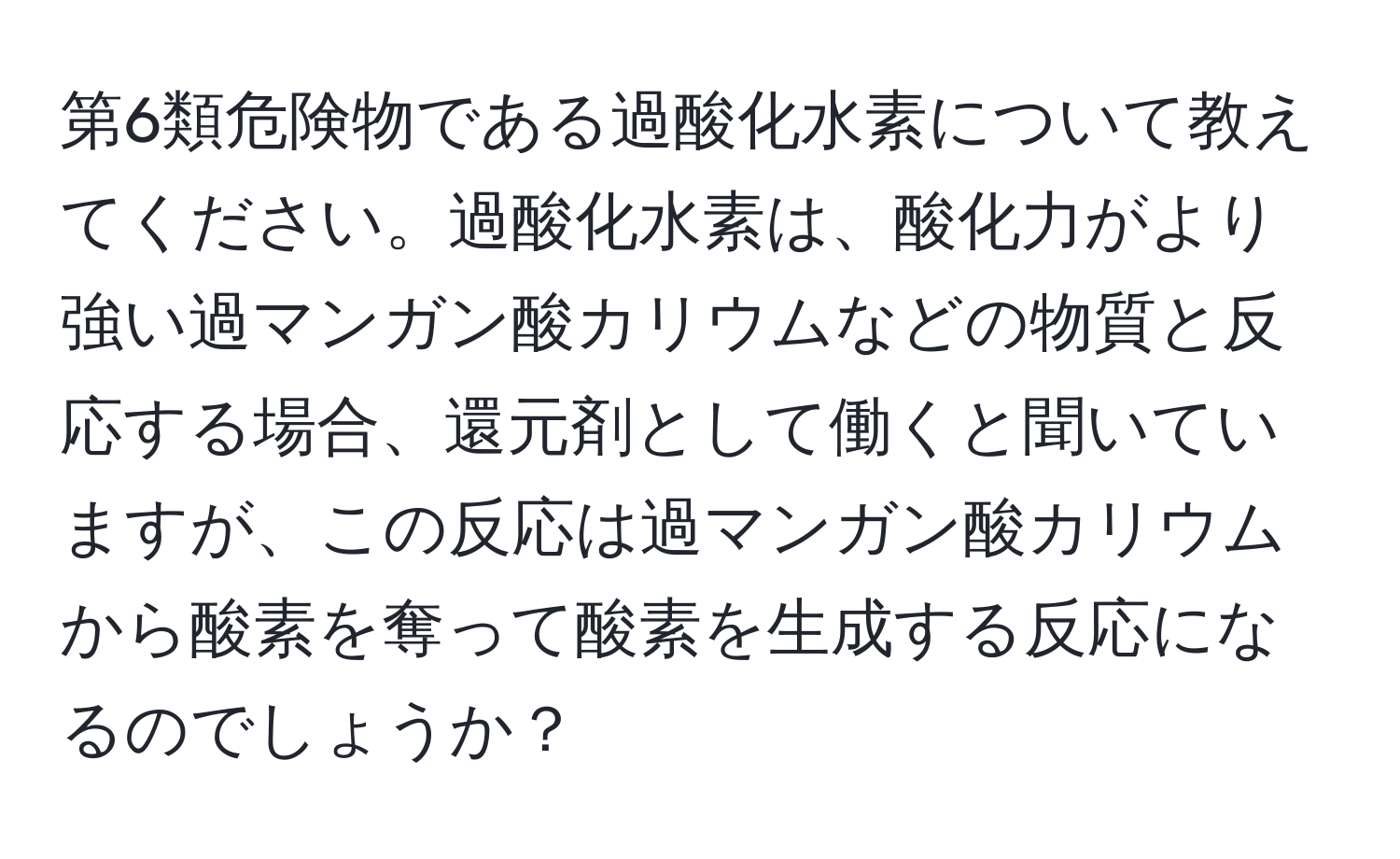 第6類危険物である過酸化水素について教えてください。過酸化水素は、酸化力がより強い過マンガン酸カリウムなどの物質と反応する場合、還元剤として働くと聞いていますが、この反応は過マンガン酸カリウムから酸素を奪って酸素を生成する反応になるのでしょうか？