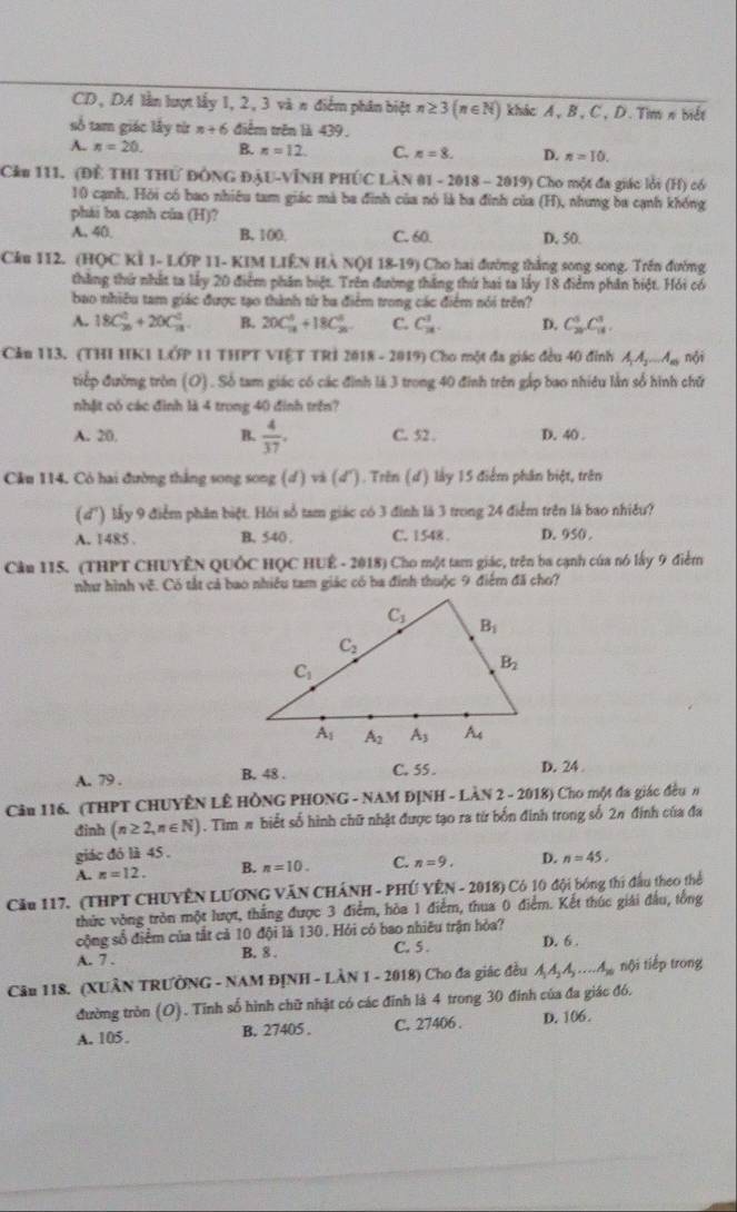 CD, DA lần lượt lấy 1, 2, 3 và n điểm phân biệt n≥ 3(n∈ N) khác A, B, C, D. Tìm π biết
số tam giác lấy từ n+6 điểm trên là 439.
A. n=20. B. n=12. C. n=8. D. n=10.
Cầu 111. (Đề THI THỨ ĐÔNG ĐậU-VĩNH PHÚC LàN 01 - 2018 - 2019) Cho một đa giác lời (H) có
10 cạnh. Hỏi có bao nhiêu tam giác mà ba đinh của nó là ba đinh của (H), nhưng ba cạnh khống
phái ba cạnh của (H)?
A. 40. B. 100, C. 60. D. 50.
Cầu 112. (HQC Kỉ 1- LỚP 11- KIM LIÊN Hà NQ1 18-19) Cho hai đường thắng song song. Trên đường
thăng thứ nhất ta lấy 20 điểm phân biệt. Trên đường thắng thứ hai ta lấy 18 điểm phân biệt. Hỏi có
bao nhiều tam giác được tạo thành từ ba điểm trong các điểm nói trên?
A. 18C_(20)^0+20C_(18)^2 B. 20C_(18)^8+18C_(20)^8 C. C_2^(1. D. C_(20)^5C_(18)^3.
Cảu 113. (THI HK1 LỚP 11 THPT VIỆT TRI 2018 - 2019) Cho một đa giác đều 40 đỉnh A_1)A_2...A_n nội
tiếp đường tròn (O) . Số tam giác có các đình là 3 trong 40 đinh trên gắp bao nhiêu lần số hình chữ
nhật có các đình là 4 trong 40 đinh trên?
A. 20. B.  4/37 . C. 52 . D. 40 .
Cầu 114. Có hai đường thắng song song (ơ ) và (d ). Trên (d) lấy 15 điểm phân biệt, trên
( d') lấy 9 điểm phân biệt. Hỏi số tam giác có 3 đình là 3 trong 24 điểm trên là bao nhiều?
A. 1485 . B. 540 . C. 1548 . D. 950 .
Cầu 115. (THPT CHUYÊN QUốC HỌC HUÊ - 2018) Cho một tam giác, trên ba cạnh của nó lấy 9 điểm
như hình về. Có tắt cả bao nhiều tam giác có ba đính thuộc 9 điểm đã cho?
A. 79 . B. 48 . C. 55 . D. 24
Câu 116. (THPT CHUYÊN LÊ HÔNG PHONG - NAM ĐỊNH - LÀN 2 - 2018) Cho một đa giác đều #
đinh (n≥ 2,n∈ N). Tìm # biết số hình chữ nhật được tạo ra từ bốn đinh trong số 2π đinh của đa
giác đó là 45 ,
A, n=12. B. n=10. C. n=9. D. n=45.
Cầu 117. (THPT CHUYÊN LƯơNG VăN CHÁNH - PHÚ YÊN - 2018) Có 10 đội bóng thi đầu theo thể
thức vòng tròn một lượt, thắng được 3 điểm, hòa 1 điểm, thua 0 điểm. Kết thúc giải đấu, tổng
cộng số điểm của tắt cả 10 đội là 130. Hỏi có bao nhiêu trận hòa?
A. 7 . B. 8 . C. 5 . D. 6 .
Câu 118. (XUÂN TRƯỞNG - NAM ĐỊNH - LÀN 1 - 2018) Cho đa giác đều A_1A_2A_3...A_20 nội tiếp trong
đường tròn (O). Tỉnh số hình chữ nhật có các đỉnh là 4 trong 30 đinh của đa giác đó.
A. 105. B. 27405 . C. 27406 . D. 106.