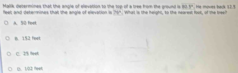 Malik determines that the angle of elevation to the top of a tree from the ground is 80.5°. He moves back 12.5
feet and determines that the angle of elevation is 76°. What is the height, to the nearest foot, of the tree?
A. 50 feet
B. 152 feet
C. 25 feet
D. 102 feet