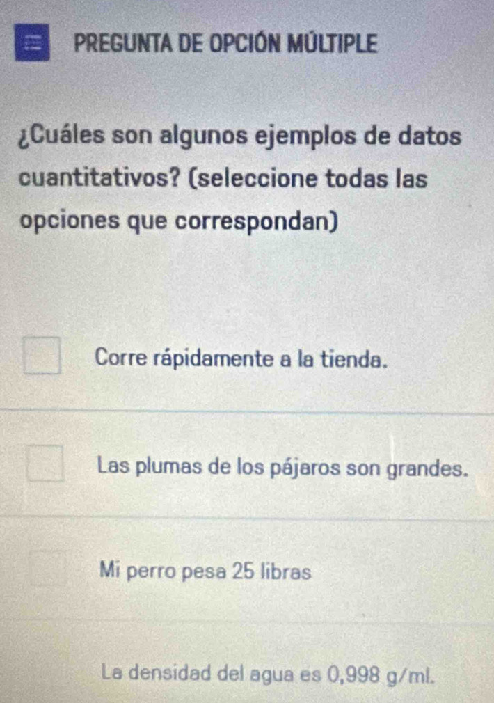 a PREGUnTa dE OPCIÓN MÚLTIPLE
¿Cuáles son algunos ejemplos de datos
cuantitativos? (seleccione todas las
opciones que correspondan)
Corre rápidamente a la tienda.
Las plumas de los pájaros son grandes.
Mi perro pesa 25 libras
La densidad del agua es 0,998 g/ml.