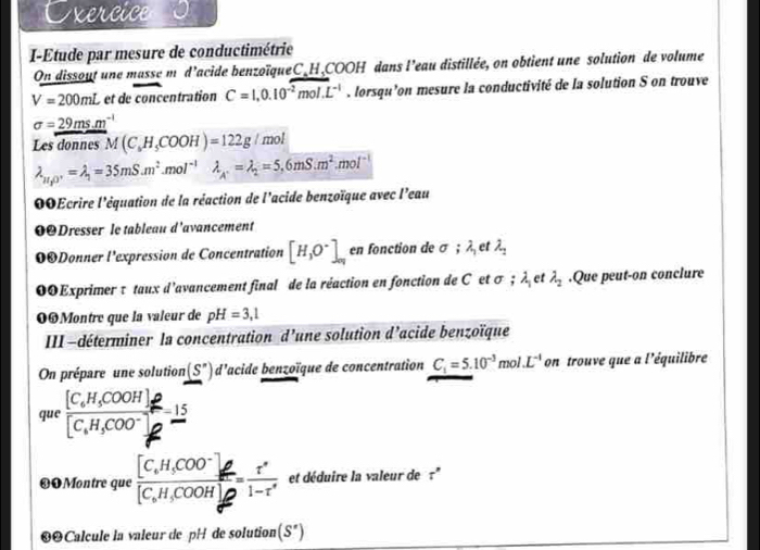 Exercice
I-Étude par mesure de conductimétrie
On dissout une masse m d’acide benzoïqueC_H,COOH dans l’eau distillée, on obtient une solution de volume
V=200mL et de concentration C=1,0.10^(-2)mol.L^(-1). lorsqu’on mesure la conductivité de la solution S on trouve
sigma =_ 29ms.m^(-1)
Les donnes M(C_6H_5COOH)=122g/mol
lambda _H_1O^+=lambda _1=35mS.m^2.mol^(-1)lambda _A'==lambda _2=5.6mS.m^2.mol^(-1)
00Ecrire l'équation de la réaction de l'acide benzoïque avec l'eau
0ODresser le tableau d'avancement
OODonner l'expression de Concentration [H_3O^-]_ay c. n fonction de sigma ;lambda _1 et lambda _2
00Exprimer τ taux d'avancement final de la réaction en fonction de C et σ ; A et lambda _2.Que peut-on conclure
0Montre que la valeur de pH=3,1
III -déterminer la concentration d’une solution d’acide benzoïque
On prépare une solution (S'') d'acide benzoïque de concentration C_1=5.10^(-3)mol.L^(-1) on trouve que a l'équilibre
que frac [C_6H_5COOH]_2[C_6H_5COO^-]_2=frac 15
❸OMontre que frac [C_6H_5COO^-]_6[C_6H_5COOH]_2= r'/1-r'  et déduire la valeur de r^n
❸❷Calcule la valeur de pH de solution (S')