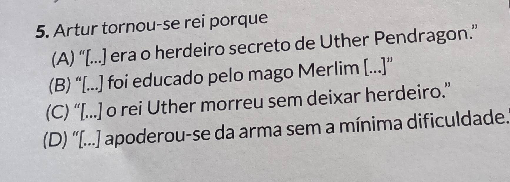 Artur tornou-se rei porque
(A) “[...] era o herdeiro secreto de Uther Pendragon.”
(B) “[...] foi educado pelo mago Merlim [...]”
(C) “[...] o rei Uther morreu sem deixar herdeiro.”
(D) “[...] apoderou-se da arma sem a mínima dificuldade.